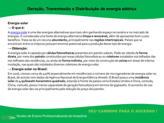 Núcleo de Ensino Profissionalizante da Amazônia
SEU CAMINHO PARA O SUCESSO !
Energia solar
→ O que é:
A energia solar é uma das energias alternativas que mais vêm ganhando espaço no cenário e no mercado de
energias. É considerada uma fonte de energia alternativa limpa e renovável, além de apresentar bom custo-
benefício.Trata-se de um recurso abundante, principalmente nas regiões intertropicais. Países que se
encontram entre os trópicos possuem enorme potencial para a produção desse tipo de energia.
→ Obtenção:
A energia solar é captada por células fotovoltaicas presentes em painéis solares. Pode ser obtida de forma
direta, por meio dos painéis constituídos por essas células fotovoltaicas ou coletores instalados nos telhados das
nos telhados das residências, ou ainda de forma indireta, por meio da construção de usinas em áreas de intensa
insolação, nas quais são instalados diversos coletores de energia solar.
→ Energia solar no Brasil:
Em 2016, cresceu cerca de 407% (especialmente em residências) o número de microgeradores de energia solar no
Brasil, de acordo com dados daAgência Nacional de Energia Elétrica (Aneel). O Brasil possui uma incidência
solar de 4 quilowatt-hora/metro quadrado, estando à frente de países como Estados Unidos e China, contudo,
China, contudo, possui menos capacidade de geração fotovoltaica em termos de gigawatts. O aumento do uso
de energia solar deu-se principalmente pela redução do preço dos painéis.
Geração, Transmissão e Distribuição de energia elétrica
 