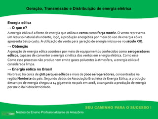 Núcleo de Ensino Profissionalizante da Amazônia
SEU CAMINHO PARA O SUCESSO !
Energia eólica
→ O que é?
A energia eólica é a fonte de energia que utiliza o vento como força motriz. O vento representa
um recurso natural abundante, logo, a produção energética por meio do uso da energia eólica
apresenta baixo custo. A utilização do vento para geração de energia iniciou-se no século XIX.
→ Obtenção
A geração de energia eólica acontece por meio de equipamentos conhecidos como aerogeradores
eólicos, capazes de converter a energia cinética dos ventos em energia elétrica. Como esse
Como esse processo não produz nem emite gases poluentes à atmosfera, a energia eólica é
considerada limpa.
→ Energia eólica no Brasil
No Brasil, há cerca de 568 parques eólicos e mais de 7000 aerogeradores, concentrados na
região Nordeste do país. Segundo dados de Associação Brasileira de Energia Eólica, a produção
desse tipo de energia chegou a 14 gigawatts no país em 2018, alcançando a produção de energia
por meio da hidroeletricidade.
Geração, Transmissão e Distribuição de energia elétrica
 