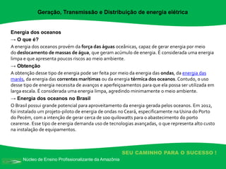 Núcleo de Ensino Profissionalizante da Amazônia
SEU CAMINHO PARA O SUCESSO !
Energia dos oceanos
→ O que é?
A energia dos oceanos provém da força das águas oceânicas, capaz de gerar energia por meio
do deslocamento de massas de água, que geram acúmulo de energia. É considerada uma energia
limpa e que apresenta poucos riscos ao meio ambiente.
→ Obtenção
A obtenção desse tipo de energia pode ser feita por meio da energia das ondas, da energia das
marés, da energia das correntes marítimas ou da energia térmica dos oceanos. Contudo, o uso
desse tipo de energia necessita de avanços e aperfeiçoamentos para que ela possa ser utilizada em
larga escala. É considerada uma energia limpa, agredindo minimamente o meio ambiente.
→ Energia dos oceanos no Brasil
O Brasil possui grande potencial para aproveitamento da energia gerada pelos oceanos. Em 2012,
foi instalado um projeto-piloto de energia de ondas no Ceará, especificamente na Usina do Porto
do Pecém, com a intenção de gerar cerca de 100 quilowatts para o abastecimento do porto
cearense. Esse tipo de energia demanda uso de tecnologias avançadas, o que representa alto custo
na instalação de equipamentos.
Geração, Transmissão e Distribuição de energia elétrica
 