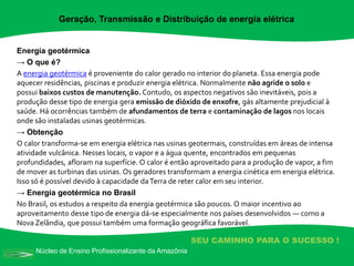 Núcleo de Ensino Profissionalizante da Amazônia
SEU CAMINHO PARA O SUCESSO !
Energia geotérmica
→ O que é?
A energia geotérmica é proveniente do calor gerado no interior do planeta. Essa energia pode
aquecer residências, piscinas e produzir energia elétrica. Normalmente não agride o solo e
possui baixos custos de manutenção. Contudo, os aspectos negativos são inevitáveis, pois a
produção desse tipo de energia gera emissão de dióxido de enxofre, gás altamente prejudicial à
saúde. Há ocorrências também de afundamentos de terra e contaminação de lagos nos locais
onde são instaladas usinas geotérmicas.
→ Obtenção
O calor transforma-se em energia elétrica nas usinas geotermais, construídas em áreas de intensa
atividade vulcânica. Nesses locais, o vapor e a água quente, encontrados em pequenas
profundidades, afloram na superfície. O calor é então aproveitado para a produção de vapor, a fim
de mover as turbinas das usinas. Os geradores transformam a energia cinética em energia elétrica.
Isso só é possível devido à capacidade daTerra de reter calor em seu interior.
→ Energia geotérmica no Brasil
No Brasil, os estudos a respeito da energia geotérmica são poucos. O maior incentivo ao
aproveitamento desse tipo de energia dá-se especialmente nos países desenvolvidos — como a
Nova Zelândia, que possui também uma formação geográfica favorável.
Geração, Transmissão e Distribuição de energia elétrica
 