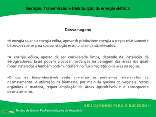 Núcleo de Ensino Profissionalizante da Amazônia
SEU CAMINHO PARA O SUCESSO !
Desvantagens
•A energia solar e a energia eólica, apesar de produzirem energia a preços relativamente
baixos, os custos para sua construção estrutural ainda são elevados.
•A energia eólica, apesar de ser considerada limpa, depende da instalação de
aerogeradores. Esses podem provocar mudanças na paisagem das áreas nas quais
forem instalados e também podem interferir no fluxo migratório de aves na região.
•O uso de biocombustíveis pode aumentar os problemas relacionados ao
desmatamento. A utilização da biomassa, por meio da queima de vegetais, restos
orgânicos e madeira, requer ampliação de áreas agricultáveis e o consequente
desmatamento.
Geração, Transmissão e Distribuição de energia elétrica
 