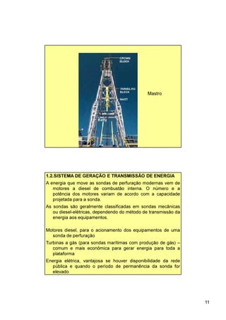 11
Mastro
1.2.SISTEMA DE GERAÇÃO E TRANSMISSÃO DE ENERGIA
Motores diesel, para o acionamento dos equipamentos de uma
sonda de perfuração
Turbinas a gás (para sondas marítimas com produção de gás) –
comum e mais econômica para gerar energia para toda a
plataforma
Energia elétrica, vantajosa se houver disponibilidade da rede
pública e quando o período de permanência da sonda for
elevado
A energia que move as sondas de perfuração modernas vem de
motores a diesel de combustão interna. O número e a
potência dos motores variam de acordo com a capacidade
projetada para a sonda.
As sondas são geralmente classificadas em sondas mecânicas
ou diesel-elétricas, dependendo do método de transmissão da
energia aos equipamentos.
 
