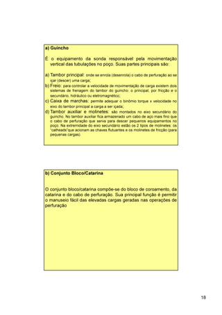 18
a) Guincho
É o equipamento da sonda responsável pela movimentação
vertical das tubulações no poço. Suas partes principais são:
a) Tambor principal: onde se enrola (desenrola) o cabo de perfuração ao se
içar (descer) uma carga;
b) Freio: para controlar a velocidade de movimentação de carga existem dois
sistemas de frenagem do tambor do guincho: o principal, por fricção e o
secundário, hidráulico ou eletromagnético;
c) Caixa de marchas: permite adequar o binômio torque x velocidade no
eixo do tambor principal a carga a ser içada;
d) Tambor auxiliar e molinetes: são montados no eixo secundário do
guincho. No tambor auxiliar fica armazenado um cabo de aço mais fino que
o cabo de perfuração que serva para descer pequenos equipamentos no
poço. Na extremidade do eixo secundário estão os 2 tipos de molinetes: os
“catheads”que acionam as chaves flutuantes e os molinetes de fricção (para
pequenas cargas).
b) Conjunto Bloco/Catarina
O conjunto bloco/catarina compõe-se do bloco de coroamento, da
catarina e do cabo de perfuração. Sua principal função é permitir
o manuseio fácil das elevadas cargas geradas nas operações de
perfuração
 