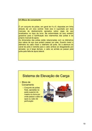 19
b1) Bloco de coroamento
É um conjunto de polias, em geral de 4 a 6, dispostas em linha
através de um eixo central. Este eixo é suportado por dois
mancais de deslizamento apoiados sobre vigas de aço
localizados no topo da torre. Na extremidade do eixo existem
graxeiros para a lubrificação dos rolamentos das polias e do
próprio mancal de apoio.
As dimensões das polias estão relacionadas com os diâmetros
dos cabos de aço que podem passar por elas. Quanto maior o
diâmetro do cabo maior o diâmetro da polia. Se a abertura do
canal da polia é estreita para o cabo ambos se desgastarão por
abrasão; se é larga demais, o cabo se achata ao passar pela
polia pela falta de apoio lateral.
Sistema de Elevação de Carga
• Bloco de
Coroamento
– Conjunto de polias
fixas, apoiadas na
parte superior do
mastro ou torre por
onde passa o cabo de
aços ou cabo de
perfuração
 