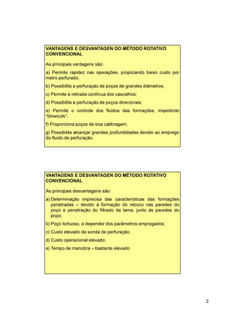 2
VANTAGENS E DESVANTAGEN DO MÉTODO ROTATIVO
CONVENCIONAL
As principais vantagens são:
a) Permite rapidez nas operações, propiciando baixo custo por
metro perfurado;
b) Possibilita a perfuração de poços de grandes diâmetros;
c) Permite a retirada contínua dos cascalhos;
d) Possibilita a perfuração de poços direcionais;
e) Permite o controle dos fluidos das formações, impedindo
“blowouts”;
f) Proporciona poços de boa calibragem;
g) Possibilita alcançar grandes profundidades devido ao emprego
do fluido de perfuração.
VANTAGENS E DESVANTAGEN DO MÉTODO ROTATIVO
CONVENCIONAL
As principais desvantagens são:
a) Determinação imprecisa das características das formações
penetradas – devido à formação do reboco nas paredes do
poço e penetração do filtrado da lama, junto às paredes do
poço;
b) Poço tortuoso, a depender dos parâmetros empregados;
c) Custo elevado da sonda de perfuração;
d) Custo operacional elevado;
e) Tempo de manobra – bastante elevado
 