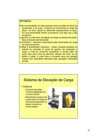 21
b2) Catarina
Pela movimentação do cabo passado entre as polias do bloco de
coroamento e as suas, a catarina se movimenta ao longo da
altura da torre, içando ou descendo equipamentos no poço.
Em sua extremidade inferior encontra-se uma alça que a liga
ao gancho.
O gancho é o elemento de ligação da carga ao sistema de polias.
Seus principais elementos são:
a) Comando – elemento responsável pela transmissão da carga
ao corpo do gancho;
b) Mola e amortecedor hidráulico – evitam choques elevados do
batente do comando no corpo do gancho. Ao suspender a
carga, a mola se comprime suavizando o choque além de
forçar óleo para cima do elemento retentor da mola. Ao se
liberar a carga, a mola força o comando para sua posição
original com velocidade atenuada pela passagem restringida
do óleo.
Sistema de Elevação de Carga
• Catarina
– Conjunto de polias
móveis justapostas em
um pino central
– Movimenta-se para cima
e para baixo ao longo da
torre para suspender ou
baixar a coluna ou
outras cargas
 
