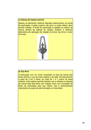 28
c) Cabeça de injeção (swivel)
Separa os elementos rotativos daqueles estacionários na sonda
de perfuração. A parte superior não gira e a parte inferior deve
permitir rotação. O fluido de perfuração é injetado no interior da
coluna através da cabeça de injeção. Existem 2 sistemas
alternativos de aplicação de rotação na broca: top drive e motor
de fundo.
d) Top drive
A perfuração com um motor conectado no topo da coluna (top
drive) elimina o uso da mesa rotativa e do kelly. Permite perfurar
o poço de 3 em 3 tubos, ao invés de 1 a 1 (como na mesa
rotativa). Este sistema permite também que a retirada ou descida
da coluna seja feita tanto com rotação como com circulação de
fluido de perfuração pelo seu interior. Isto é extremamente
importante em poços de alta inclinação ou horizontais.
 