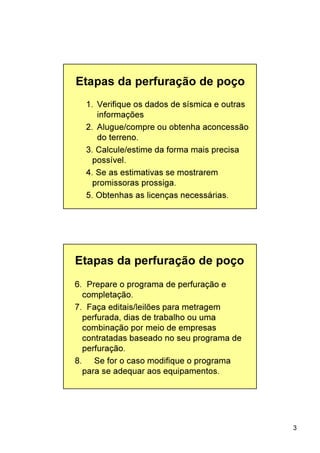 3
Etapas da perfuração de poço
1. Verifique os dados de sísmica e outras
informações
2. Alugue/compre ou obtenha aconcessão
do terreno.
3. Calcule/estime da forma mais precisa
possível.
4. Se as estimativas se mostrarem
promissoras prossiga.
5. Obtenhas as licenças necessárias.
6. Prepare o programa de perfuração e
completação.
7. Faça editais/leilões para metragem
perfurada, dias de trabalho ou uma
combinação por meio de empresas
contratadas baseado no seu programa de
perfuração.
8. Se for o caso modifique o programa
para se adequar aos equipamentos.
Etapas da perfuração de poço
 
