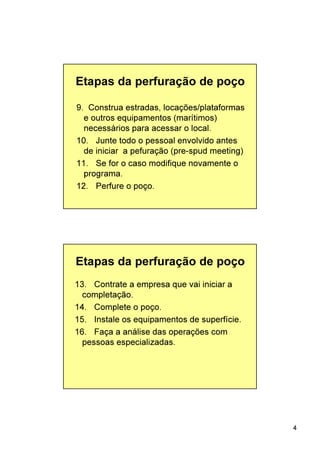 4
9. Construa estradas, locações/plataformas
e outros equipamentos (marítimos)
necessários para acessar o local.
10. Junte todo o pessoal envolvido antes
de iniciar a pefuração (pre-spud meeting)
11. Se for o caso modifique novamente o
programa.
12. Perfure o poço.
Etapas da perfuração de poço
13. Contrate a empresa que vai iniciar a
completação.
14. Complete o poço.
15. Instale os equipamentos de superfície.
16. Faça a análise das operações com
pessoas especializadas.
Etapas da perfuração de poço
 