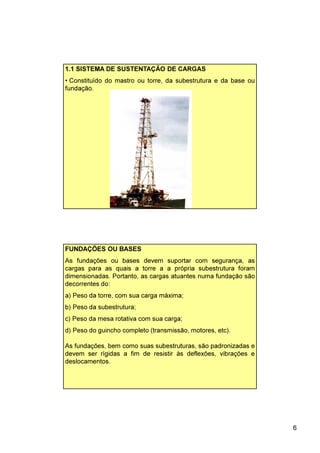 6
1.1 SISTEMA DE SUSTENTAÇÃO DE CARGAS
• Constituído do mastro ou torre, da subestrutura e da base ou
fundação.
FUNDAÇÕES OU BASES
As fundações ou bases devem suportar com segurança, as
cargas para as quais a torre a a própria subestrutura foram
dimensionadas. Portanto, as cargas atuantes numa fundação são
decorrentes do:
a) Peso da torre, com sua carga máxima;
b) Peso da subestrutura;
c) Peso da mesa rotativa com sua carga;
d) Peso do guincho completo (transmissão, motores, etc).
As fundações, bem como suas subestruturas, são padronizadas e
devem ser rígidas a fim de resistir às deflexões, vibrações e
deslocamentos.
 