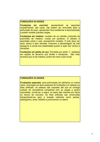 7
FUNDAÇÕES OU BASES
Fundações em concreto: apresentando as seguintes
características: são caras, não podem ser removidas após a
perfuração do poço, apresentam boa resistência à decomposição
e podem receber grandes cargas.
Fundações em madeira: constam de um estrado composto de
pranchões de madeira, unidos por parafuso. O estrado é
assentado sobre o solo, previamente nivelado. O solo deve ser
seco, denso e bem drenado. Possuem a desvantagem de não
assegurar à sonda boa estabilidade quanto à ação dos ventos e
vibrações.
Fundações em grelha de aço: formadas por perfis “I”, soldados
em seções de tamanho que facilite o transporte. São mais
duráveis que os de madeira, porém de maior custo inicial.
Fundações especiais: para perfurações em pântanos ou mares
rasos, empregam-se tipos especiais de fundações em estacas ou
ilhas artificiais. As estacas são cravadas até que se consiga
subsolo de consistência compatível com as cargas a serem
suportadas, unindo-se, a seguir, os topos das mesmas por tubos
ou blocos de concreto. As ilhas artificiais são construídas
transportando-se para a locação materiais como pedras,
pedregulhos, areia, folhelho e promovendo um aterro
FUNDAÇÕES OU BASES
 