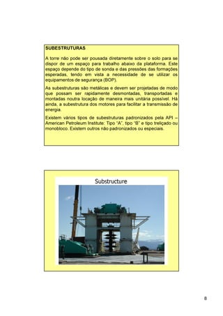 8
A torre não pode ser pousada diretamente sobre o solo para se
dispor de um espaço para trabalho abaixo da plataforma. Este
espaço depende do tipo de sonda e das pressões das formações
esperadas, tendo em vista a necessidade de se utilizar os
equipamentos de segurança (BOP).
As subestruturas são metálicas e devem ser projetadas de modo
que possam ser rapidamente desmontadas, transportadas e
montadas noutra locação de maneira mais unitária possível. Há
ainda, a subestrutura dos motores para facilitar a transmissão de
energia.
Existem vários tipos de subestruturas padronizados pela API –
American Petroleum Institute: Tipo “A”, tipo “B” e tipo treliçado ou
monobloco. Existem outros não padronizados ou especiais.
SUBESTRUTURAS
 