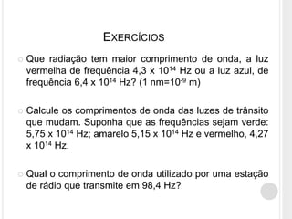 EXERCÍCIOS
 Que radiação tem maior comprimento de onda, a luz
vermelha de frequência 4,3 x 1014 Hz ou a luz azul, de
frequência 6,4 x 1014 Hz? (1 nm=10-9 m)
 Calcule os comprimentos de onda das luzes de trânsito
que mudam. Suponha que as frequências sejam verde:
5,75 x 1014 Hz; amarelo 5,15 x 1014 Hz e vermelho, 4,27
x 1014 Hz.
 Qual o comprimento de onda utilizado por uma estação
de rádio que transmite em 98,4 Hz?
 