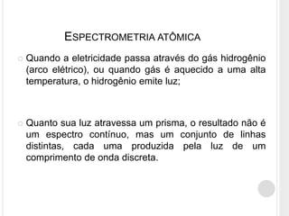 ESPECTROMETRIA ATÔMICA
 Quando a eletricidade passa através do gás hidrogênio
(arco elétrico), ou quando gás é aquecido a uma alta
temperatura, o hidrogênio emite luz;
 Quanto sua luz atravessa um prisma, o resultado não é
um espectro contínuo, mas um conjunto de linhas
distintas, cada uma produzida pela luz de um
comprimento de onda discreta.
 