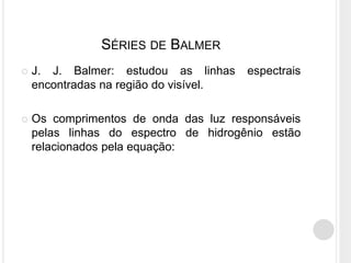SÉRIES DE BALMER
 J. J. Balmer: estudou as linhas espectrais
encontradas na região do visível.
 Os comprimentos de onda das luz responsáveis
pelas linhas do espectro de hidrogênio estão
relacionados pela equação:
 