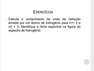 EXERCÍCIOS
 Calcule o comprimento de onda da radiação
emitida por um átomo de hidrogênio para n1= 2 e
n2 = 3. Identifique a linha espectral na figura do
espectro de hidrogênio.
 