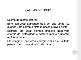 O ÁTOMO DE BOHR
 Dilema do átomo estável.
 Bohr começou admitindo que um gás emite luz
quando uma corrente elétrica passa através deste;
 Elétrons em seus átomos primeiro absorvem
energia da eletricidade e posteriormente a liberam
na forma de luz.
 Ele imaginou que essa energia emitida é limitada
para um certo comprimento de onda.
 
