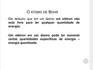 O ÁTOMO DE BOHR
 Ele deduziu que em um átomo um elétron não
está livre para ter qualquer quantidade de
energia;
 Um elétron em um átomo pode ter somente
certas quantidades específicas de energia –
energia quantizada.
 