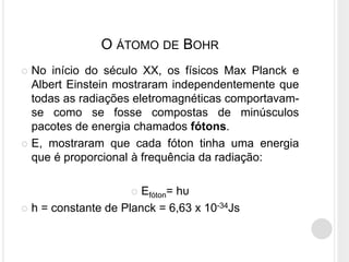  No início do século XX, os físicos Max Planck e
Albert Einstein mostraram independentemente que
todas as radiações eletromagnéticas comportavam-
se como se fosse compostas de minúsculos
pacotes de energia chamados fótons.
 E, mostraram que cada fóton tinha uma energia
que é proporcional à frequência da radiação:
 Efóton= hυ
 h = constante de Planck = 6,63 x 10-34Js
O ÁTOMO DE BOHR
 