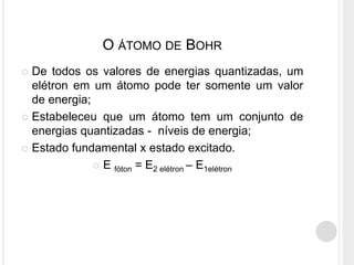  De todos os valores de energias quantizadas, um
elétron em um átomo pode ter somente um valor
de energia;
 Estabeleceu que um átomo tem um conjunto de
energias quantizadas - níveis de energia;
 Estado fundamental x estado excitado.
 E fóton = E2 elétron – E1elétron
O ÁTOMO DE BOHR
 