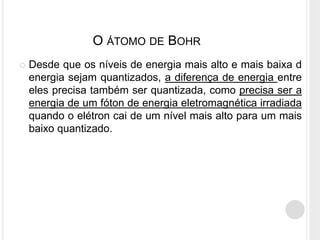  Desde que os níveis de energia mais alto e mais baixa d
energia sejam quantizados, a diferença de energia entre
eles precisa também ser quantizada, como precisa ser a
energia de um fóton de energia eletromagnética irradiada
quando o elétron cai de um nível mais alto para um mais
baixo quantizado.
O ÁTOMO DE BOHR
 