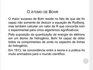  O maior sucesso de Bohr reside no fato de que ele foi
capaz não somente de deduzir a equação de Rydberg,
mas também calcular um valor de R que concorda com
o experimental para cinco algarismos significativos;
 Pela suposição da quantização de energia do elétrons
em um átomo de hidrogênio, Bohr foi capaz de obter
todos os comprimentos de onda no espectro de linhas
do hidrogênio;
 Em 1913, tal concordância entre a teoria e a prática foi
muito animadora para o mundo científico.
O ÁTOMO DE BOHR
 
