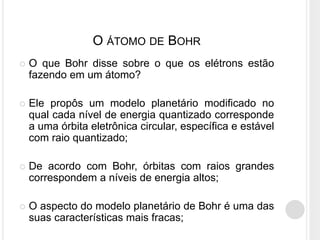  O que Bohr disse sobre o que os elétrons estão
fazendo em um átomo?
 Ele propôs um modelo planetário modificado no
qual cada nível de energia quantizado corresponde
a uma órbita eletrônica circular, específica e estável
com raio quantizado;
 De acordo com Bohr, órbitas com raios grandes
correspondem a níveis de energia altos;
 O aspecto do modelo planetário de Bohr é uma das
suas características mais fracas;
O ÁTOMO DE BOHR
 