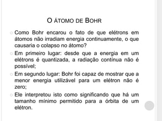  Como Bohr encarou o fato de que elétrons em
átomos não irradiam energia continuamente, o que
causaria o colapso no átomo?
 Em primeiro lugar: desde que a energia em um
elétrons é quantizada, a radiação contínua não é
possível;
 Em segundo lugar: Bohr foi capaz de mostrar que a
menor energia utilizável para um elétron não é
zero;
 Ele interpretou isto como significando que há um
tamanho mínimo permitido para a órbita de um
elétron.
O ÁTOMO DE BOHR
 