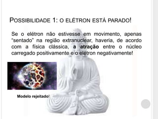 POSSIBILIDADE 1: O ELÉTRON ESTÁ PARADO!
Se o elétron não estivesse em movimento, apenas
“sentado” na região extranuclear, haveria, de acordo
com a física clássica, a atração entre o núcleo
carregado positivamente e o elétron negativamente!
Modelo rejeitado!
 