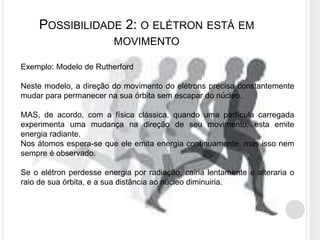 POSSIBILIDADE 2: O ELÉTRON ESTÁ EM
MOVIMENTO
Exemplo: Modelo de Rutherford
Neste modelo, a direção do movimento do elétrons precisa constantemente
mudar para permanecer na sua órbita sem escapar do núcleo.
MAS, de acordo, com a física clássica, quando uma partícula carregada
experimenta uma mudança na direção de seu movimento, esta emite
energia radiante.
Nos átomos espera-se que ele emita energia continuamente, mas isso nem
sempre é observado.
Se o elétron perdesse energia por radiação, cairia lentamente e alteraria o
raio de sua órbita, e a sua distância ao núcleo diminuiria.
 