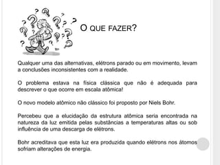 O QUE FAZER?
Qualquer uma das alternativas, elétrons parado ou em movimento, levam
a conclusões inconsistentes com a realidade.
O problema estava na física clássica que não é adequada para
descrever o que ocorre em escala atômica!
O novo modelo atômico não clássico foi proposto por Niels Bohr.
Percebeu que a elucidação da estrutura atômica seria encontrada na
natureza da luz emitida pelas substâncias a temperaturas altas ou sob
influência de uma descarga de elétrons.
Bohr acreditava que esta luz era produzida quando elétrons nos átomos
sofriam alterações de energia.
 
