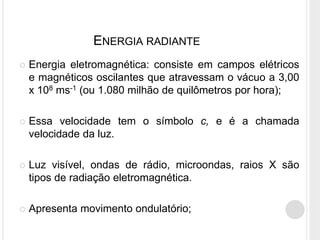 ENERGIA RADIANTE
 Energia eletromagnética: consiste em campos elétricos
e magnéticos oscilantes que atravessam o vácuo a 3,00
x 108 ms-1 (ou 1.080 milhão de quilômetros por hora);
 Essa velocidade tem o símbolo с, e é a chamada
velocidade da luz.
 Luz visível, ondas de rádio, microondas, raios X são
tipos de radiação eletromagnética.
 Apresenta movimento ondulatório;
 