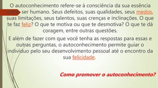 O autoconhecimento refere-se à consciência da sua essência
como ser humano. Seus defeitos, suas qualidades, seus medos,
suas limitações, seus talentos, suas crenças e inclinações. O que
te faz feliz? O que te motiva ou que te desmotiva? O que te dá
coragem, entre outras questões.
E além de fazer com que você tenha as respostas para essas e
outras perguntas, o autoconhecimento permite guiar o
indivíduo pelo seu desenvolvimento pessoal até o encontro da
sua felicidade.
Como promover o autoconhecimento?
 
