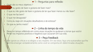  1 – Perguntas para reflexão
• Quais são os meus objetivos ?
• O que eu gosto de fazer e gostaria de fazer mais?
• O que eu não gosto de fazer e gostaria de ter que fazer menos ou não fazer?
• O que me faz bem?
• O que me desagrada?
• Como eu reajo em situações desafiadores e de estresse?
• Do que eu tenho medo?
 2 – Linha do tempo da vida
• Passe um tempo refletindo em como essas situações te ajudaram a tornar que você é
Pense nos impactos positivos e negativos que causaram em sua vida.
 3 – Peça Feedback
• Não ignore as críticas e os elogios a seu respeito. Em vez disso, faça uma autoanalise que lhe
permita enxergar verdadeiramente como você se comporta em determinadas situações.
 