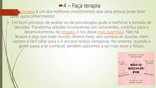 4 – Faça terapia
• A Psicoterapia é um dos melhores investimentos que uma pessoa pode fazer
obter autoconhecimento!
• Um bom processo de análise ou de psicoterapia ajuda a melhorar a tomada de
decisões. Transforma atitudes inconscientes em conscientes, contribui para o
desenvolvimento da empatia e nos deixa mais assertivos. Não há
Terapia é algo que todo mundo deveria fazer, sem sombra de dúvidas. Nem
sempre é fácil olhar para si e encarar nossos fantasmas. No entanto, quando a
gente passa a se conhecer, também passamos a ser mais leves e felizes.
 