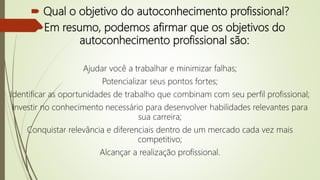  Qual o objetivo do autoconhecimento profissional?
Em resumo, podemos afirmar que os objetivos do
autoconhecimento profissional são:
Ajudar você a trabalhar e minimizar falhas;
Potencializar seus pontos fortes;
Identificar as oportunidades de trabalho que combinam com seu perfil profissional;
Investir no conhecimento necessário para desenvolver habilidades relevantes para
sua carreira;
Conquistar relevância e diferenciais dentro de um mercado cada vez mais
competitivo;
Alcançar a realização profissional.
 