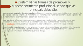 Existem várias formas de promover o
autoconhecimento profissional, sendo que as
principais delas são:
Faça uma autoavaliação de desempenho: reflita sobre como você tem contribuído para o trabalho da
sua equipe e da sua empresa. É importante ser honesto para avaliar corretamente quais aspectos do
comportamento e conhecimento podem ser melhorados;
Peça feedback: a forma como as pessoas nos enxergam pode revelar características que não
percebemos sobre nós mesmos. E isso também vale para o ambiente de trabalho. Por isso,
peça feedback para seus colegas e superiores. Isso vai te ajudar a entender o que pode ser
Procure ajuda especializada: ter um acompanhamento de um psicólogo, psicanalista é fundamental
para quem quer entender seus pontos fracos e fortes. Assim, eles podem te ajudar a definir
para alcançar o resultado profissional que você deseja.
 