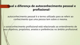 • Qual a diferença de autoconhecimento pessoal e
profissional?
autoconhecimento pessoal é o termo utilizado para se referir ao
conhecimento que uma pessoa tem sobre si mesma.
o autoconhecimento profissional está relacionado ao entendimento de
seus objetivos, propósitos, anseios e preferências no âmbito profissional.
 
