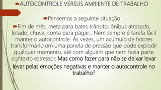 AUTOCONTROLE VERSUS AMBIENTE DE TRABALHO
Pensemos a seguinte situação
Fim de mês, meta para bater, trânsito, ônibus atrasado,
lotado, chuva, conta para pagar… Nem sempre é tarefa fácil
manter o autocontrole. Às vezes, um acúmulo de fatores
transformá-lo em uma panela de pressão que pode explodir
qualquer momento, até com alguém que nem fazia parte
contexto estressor. Mas como fazer para não se deixar levar
levar pelas emoções negativas e manter o autocontrole no
trabalho?
 