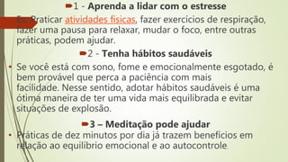 1 - Aprenda a lidar com o estresse
• Ex. Praticar atividades físicas, fazer exercícios de respiração,
fazer uma pausa para relaxar, mudar o foco, entre outras
práticas, podem ajudar.
2 - Tenha hábitos saudáveis
• Se você está com sono, fome e emocionalmente esgotado, é
bem provável que perca a paciência com mais
facilidade. Nesse sentido, adotar hábitos saudáveis é uma
ótima maneira de ter uma vida mais equilibrada e evitar
situações de explosão.
3 – Meditação pode ajudar
• Práticas de dez minutos por dia já trazem benefícios em
relação ao equilíbrio emocional e ao autocontrole.
 