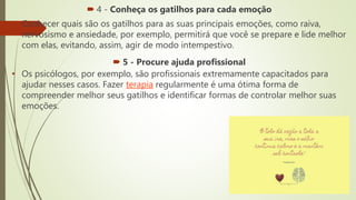  4 - Conheça os gatilhos para cada emoção
• Conhecer quais são os gatilhos para as suas principais emoções, como raiva,
nervosismo e ansiedade, por exemplo, permitirá que você se prepare e lide melhor
com elas, evitando, assim, agir de modo intempestivo.
 5 - Procure ajuda profissional
• Os psicólogos, por exemplo, são profissionais extremamente capacitados para
ajudar nesses casos. Fazer terapia regularmente é uma ótima forma de
compreender melhor seus gatilhos e identificar formas de controlar melhor suas
emoções.
 