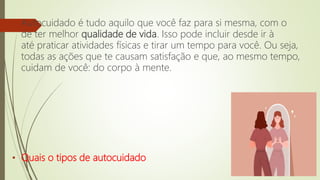 Autocuidado é tudo aquilo que você faz para si mesma, com o
de ter melhor qualidade de vida. Isso pode incluir desde ir à
até praticar atividades físicas e tirar um tempo para você. Ou seja,
todas as ações que te causam satisfação e que, ao mesmo tempo,
cuidam de você: do corpo à mente.
• Quais o tipos de autocuidado
 