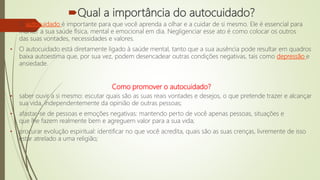 Qual a importância do autocuidado?
• O autocuidado é importante para que você aprenda a olhar e a cuidar de si mesmo. Ele é essencial para
manter a sua saúde física, mental e emocional em dia. Negligenciar esse ato é como colocar os outros
das suas vontades, necessidades e valores.
• O autocuidado está diretamente ligado à saúde mental, tanto que a sua ausência pode resultar em quadros
baixa autoestima que, por sua vez, podem desencadear outras condições negativas, tais como depressão e
ansiedade.
Como promover o autocuidado?
• saber ouvir a si mesmo: escutar quais são as suas reais vontades e desejos, o que pretende trazer e alcançar
sua vida, independentemente da opinião de outras pessoas;
• afastar-se de pessoas e emoções negativas: mantendo perto de você apenas pessoas, situações e
que lhe fazem realmente bem e agreguem valor para a sua vida;
• procurar evolução espiritual: identificar no que você acredita, quais são as suas crenças, livremente de isso
estar atrelado a uma religião;
 