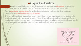 O que é autoestima
• Autoestima é a capacidade que temos de valorizar ou não a nossa identidade, se estamos
com o que somos, se confiamos em nós mesmos e se reconhecemos o nosso valor.
• Para a psicologia, a autoestima é a avaliação subjetiva que cada um faz de si, das suas
características emocionais e comportamentais.
• O desenvolvimento da autoestima ocorre na medida em que a pessoa se sente amada pelo
tendendo a aprender a se amar também. Nós a desenvolvemos desde a infância, conforme
recebemos elogios e somos reconhecidos por nossos pais a cada conquista que alcançamos. O
de sermos aceitos e queridos contribui para a elevação da nossa autoestima.
 