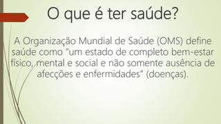 O que é ter saúde?
A Organização Mundial de Saúde (OMS) define
saúde como “um estado de completo bem-estar
físico, mental e social e não somente ausência de
afecções e enfermidades” (doenças).
 