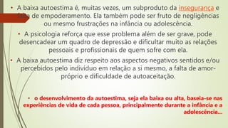 • A baixa autoestima é, muitas vezes, um subproduto da insegurança e
falta de empoderamento. Ela também pode ser fruto de negligências
ou mesmo frustrações na infância ou adolescência.
• A psicologia reforça que esse problema além de ser grave, pode
desencadear um quadro de depressão e dificultar muito as relações
pessoais e profissionais de quem sofre com ela.
• A baixa autoestima diz respeito aos aspectos negativos sentidos e/ou
percebidos pelo indivíduo em relação a si mesmo, a falta de amor-
próprio e dificuldade de autoaceitação.
• o desenvolvimento da autoestima, seja ela baixa ou alta, baseia-se nas
experiências de vida de cada pessoa, principalmente durante a infância e a
adolescência...
 