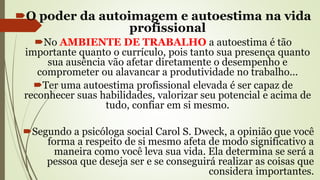 O poder da autoimagem e autoestima na vida
profissional
No AMBIENTE DE TRABALHO a autoestima é tão
importante quanto o currículo, pois tanto sua presença quanto
sua ausência vão afetar diretamente o desempenho e
comprometer ou alavancar a produtividade no trabalho...
Ter uma autoestima profissional elevada é ser capaz de
reconhecer suas habilidades, valorizar seu potencial e acima de
tudo, confiar em si mesmo.
Segundo a psicóloga social Carol S. Dweck, a opinião que você
forma a respeito de si mesmo afeta de modo significativo a
maneira como você leva sua vida. Ela determina se será a
pessoa que deseja ser e se conseguirá realizar as coisas que
considera importantes.
 