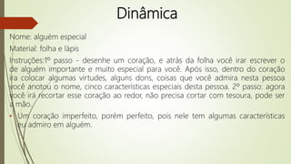 Dinâmica
Nome: alguém especial
Material: folha e lápis
Instruções:1º passo - desenhe um coração, e atrás da folha você irar escrever o
de alguém importante e muito especial para você. Após isso, dentro do coração
ira colocar algumas virtudes, alguns dons, coisas que você admira nesta pessoa
você anotou o nome, cinco características especiais desta pessoa. 2º passo: agora
você irá recortar esse coração ao redor, não precisa cortar com tesoura, pode ser
a mão.
• Um coração imperfeito, porém perfeito, pois nele tem algumas características
eu admiro em alguém.
 