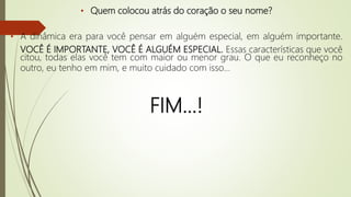 • Quem colocou atrás do coração o seu nome?
• A dinâmica era para você pensar em alguém especial, em alguém importante.
VOCÊ É IMPORTANTE, VOCÊ É ALGUÉM ESPECIAL. Essas características que você
citou, todas elas você tem com maior ou menor grau. O que eu reconheço no
outro, eu tenho em mim, e muito cuidado com isso...
FIM...!
 