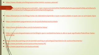  https://www.vittude.com/blog/autoconhecimento-sucesso-pessoal/
 https://ead.univali.br/blog/autocontrole#:~:text=Autocontrole%20%C3%A9%20a%20capacidade%20de,as%20emo%
C3%A7%C3%B5es%2C%20especialmente%20as%20negativas.
 https://biossance.com.br/blogs/notas-do-laboratorio/aprenda-o-que-e-autocuidado-e-quais-sao-os-principais-tipos
 https://semprebem.paguemenos.com.br/posts/beleza/autocuidado
 https://www.dicasdemulher.com.br/autoestima-baixa/
 https://www.psicologoeterapia.com.br/blog/o-que-e-autoestima-baixa-e-alta-e-qual-significado/#identificar-baixa-
autoestima
 https://www.ibccoaching.com.br/portal/coaching-e-psicologia/importancia-do-autoconhecimento/
 https://www.pontotel.com.br/autoconhecimento/#2
 https://www.tuacarreira.com/autocontrole/
 
